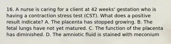 16. A nurse is caring for a client at 42 weeks' gestation who is having a contraction stress test (CST). What does a positive result indicate? A. The placenta has stopped growing. B. The fetal lungs have not yet matured. C. The function of the placenta has diminished. D. The amniotic fluid is stained with meconium