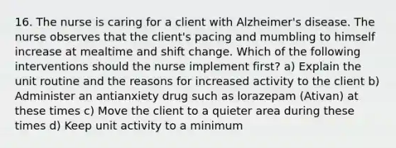 16. The nurse is caring for a client with Alzheimer's disease. The nurse observes that the client's pacing and mumbling to himself increase at mealtime and shift change. Which of the following interventions should the nurse implement first? a) Explain the unit routine and the reasons for increased activity to the client b) Administer an antianxiety drug such as lorazepam (Ativan) at these times c) Move the client to a quieter area during these times d) Keep unit activity to a minimum