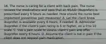 16. The nurse is caring for a client with back pain. The nurse reviews the medications and sees that an NSAID (ibuprofen) is prescribed every 6 hours as needed. How should the nurse best implement preventive pain measures? A. Let the client know ibuprofen is available every 6 hours, if needed. B. Administer ibuprofen if the client's pain rating is 5 or higher, on a 0 to 10 scale. C. Use a pain scale to assess client's pain and offer ibuprofen every 6 hours. D. Assume the client is not in pain if the client does not request pain medication.