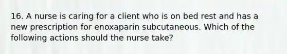 16. A nurse is caring for a client who is on bed rest and has a new prescription for enoxaparin subcutaneous. Which of the following actions should the nurse take?