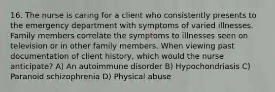 16. The nurse is caring for a client who consistently presents to the emergency department with symptoms of varied illnesses. Family members correlate the symptoms to illnesses seen on television or in other family members. When viewing past documentation of client history, which would the nurse anticipate? A) An autoimmune disorder B) Hypochondriasis C) Paranoid schizophrenia D) Physical abuse