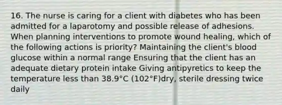 16. The nurse is caring for a client with diabetes who has been admitted for a laparotomy and possible release of adhesions. When planning interventions to promote wound healing, which of the following actions is priority? Maintaining the client's blood glucose within a normal range Ensuring that the client has an adequate dietary protein intake Giving antipyretics to keep the temperature less than 38.9°C (102°F)dry, sterile dressing twice daily