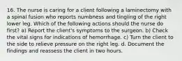 16. The nurse is caring for a client following a laminectomy with a spinal fusion who reports numbness and tingling of the right lower leg. Which of the following actions should the nurse do first? a) Report the client's symptoms to the surgeon. b) Check the vital signs for indications of hemorrhage. c) Turn the client to the side to relieve pressure on the right leg. d. Document the findings and reassess the client in two hours.