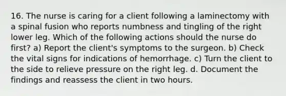 16. The nurse is caring for a client following a laminectomy with a spinal fusion who reports numbness and tingling of the right lower leg. Which of the following actions should the nurse do first? a) Report the client's symptoms to the surgeon. b) Check the vital signs for indications of hemorrhage. c) Turn the client to the side to relieve pressure on the right leg. d. Document the findings and reassess the client in two hours.