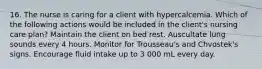 16. The nurse is caring for a client with hypercalcemia. Which of the following actions would be included in the client's nursing care plan? Maintain the client on bed rest. Auscultate lung sounds every 4 hours. Monitor for Trousseau's and Chvostek's signs. Encourage fluid intake up to 3 000 mL every day.