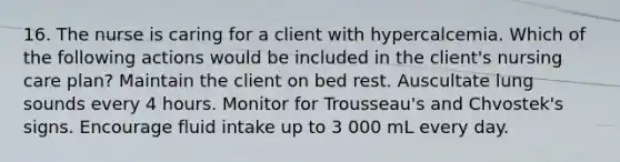 16. The nurse is caring for a client with hypercalcemia. Which of the following actions would be included in the client's nursing care plan? Maintain the client on bed rest. Auscultate lung sounds every 4 hours. Monitor for Trousseau's and Chvostek's signs. Encourage fluid intake up to 3 000 mL every day.