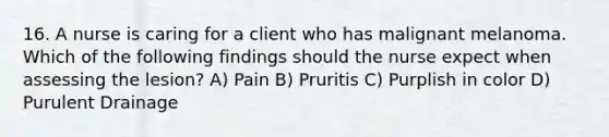 16. A nurse is caring for a client who has malignant melanoma. Which of the following findings should the nurse expect when assessing the lesion? A) Pain B) Pruritis C) Purplish in color D) Purulent Drainage