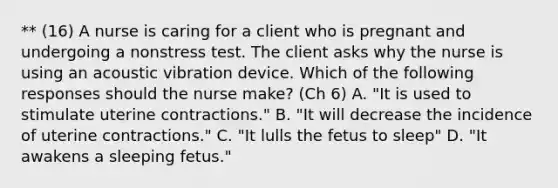 ** (16) A nurse is caring for a client who is pregnant and undergoing a nonstress test. The client asks why the nurse is using an acoustic vibration device. Which of the following responses should the nurse make? (Ch 6) A. "It is used to stimulate uterine contractions." B. "It will decrease the incidence of uterine contractions." C. "It lulls the fetus to sleep" D. "It awakens a sleeping fetus."