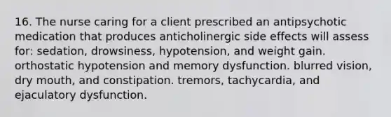 16. The nurse caring for a client prescribed an antipsychotic medication that produces anticholinergic side effects will assess for: sedation, drowsiness, hypotension, and weight gain. orthostatic hypotension and memory dysfunction. blurred vision, dry mouth, and constipation. tremors, tachycardia, and ejaculatory dysfunction.