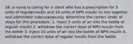 16. a nurse is caring for a client who has a prescription for 5 units of regularinsulin and 10 units of NPH insulin to mix together and administer subcutaneously. determine the correct order of steps for this procedure. 1. inject 5 units of air into the bottle of regular insulin 2. withdraw the correct dose of NPH insulin from the bottle 3. inject 10 units of air into the bottle of NPH insulin 4. withdraw the correct dose of regular insulin from the bottle