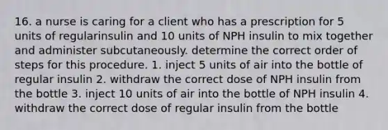 16. a nurse is caring for a client who has a prescription for 5 units of regularinsulin and 10 units of NPH insulin to mix together and administer subcutaneously. determine the correct order of steps for this procedure. 1. inject 5 units of air into the bottle of regular insulin 2. withdraw the correct dose of NPH insulin from the bottle 3. inject 10 units of air into the bottle of NPH insulin 4. withdraw the correct dose of regular insulin from the bottle