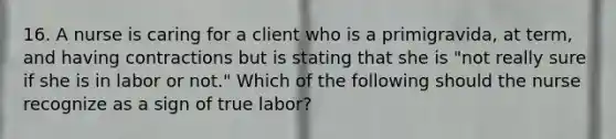 16. A nurse is caring for a client who is a primigravida, at term, and having contractions but is stating that she is "not really sure if she is in labor or not." Which of the following should the nurse recognize as a sign of true labor?