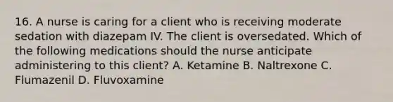 16. A nurse is caring for a client who is receiving moderate sedation with diazepam IV. The client is oversedated. Which of the following medications should the nurse anticipate administering to this client? A. Ketamine B. Naltrexone C. Flumazenil D. Fluvoxamine