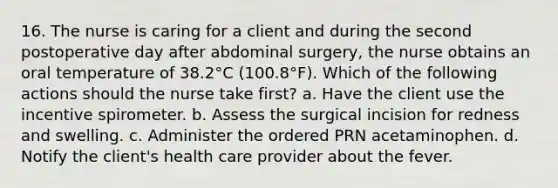 16. The nurse is caring for a client and during the second postoperative day after abdominal surgery, the nurse obtains an oral temperature of 38.2°C (100.8°F). Which of the following actions should the nurse take first? a. Have the client use the incentive spirometer. b. Assess the surgical incision for redness and swelling. c. Administer the ordered PRN acetaminophen. d. Notify the client's health care provider about the fever.