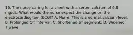 16. The nurse caring for a client with a serum calcium of 6.8 mg/dL. What would the nurse expect the change on the electrocardiogram (ECG)? A. None. This is a normal calcium level. B. Prolonged QT interval. C. Shortened ST segment. D. Widened T wave.