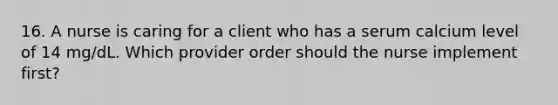 16. A nurse is caring for a client who has a serum calcium level of 14 mg/dL. Which provider order should the nurse implement first?