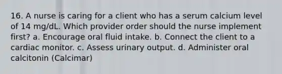 16. A nurse is caring for a client who has a serum calcium level of 14 mg/dL. Which provider order should the nurse implement first? a. Encourage oral fluid intake. b. Connect the client to a cardiac monitor. c. Assess urinary output. d. Administer oral calcitonin (Calcimar)