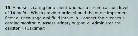 16. A nurse is caring for a client who has a serum calcium level of 14 mg/dL. Which provider order should the nurse implement first? a. Encourage oral fluid intake. b. Connect the client to a cardiac monitor. c. Assess urinary output. d. Administer oral calcitonin (Calcimar).