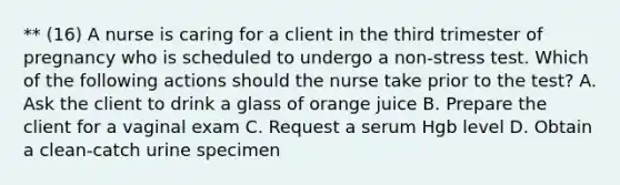 ** (16) A nurse is caring for a client in the third trimester of pregnancy who is scheduled to undergo a non-stress test. Which of the following actions should the nurse take prior to the test? A. Ask the client to drink a glass of orange juice B. Prepare the client for a vaginal exam C. Request a serum Hgb level D. Obtain a clean-catch urine specimen