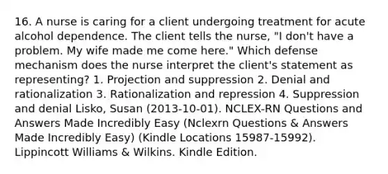 16. A nurse is caring for a client undergoing treatment for acute alcohol dependence. The client tells the nurse, "I don't have a problem. My wife made me come here." Which defense mechanism does the nurse interpret the client's statement as representing? 1. Projection and suppression 2. Denial and rationalization 3. Rationalization and repression 4. Suppression and denial Lisko, Susan (2013-10-01). NCLEX-RN Questions and Answers Made Incredibly Easy (Nclexrn Questions & Answers Made Incredibly Easy) (Kindle Locations 15987-15992). Lippincott Williams & Wilkins. Kindle Edition.