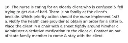 16. The nurse is caring for an elderly client who is confused & fell trying to get out of bed. There is no family at the client's bedside. Which priority action should the nurse implement 1st? a. Notify the health care provider to obtain an order for a sitter b. Place the client in a chair with a sheet tightly around him/her c. Administer a sedative medication to the client d. Contact an out of state family member to come & stay with the client