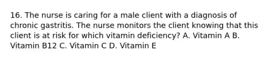 16. The nurse is caring for a male client with a diagnosis of chronic gastritis. The nurse monitors the client knowing that this client is at risk for which vitamin deficiency? A. Vitamin A B. Vitamin B12 C. Vitamin C D. Vitamin E