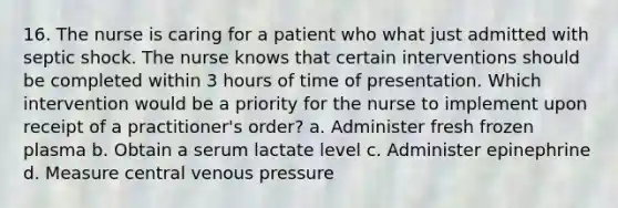 16. The nurse is caring for a patient who what just admitted with septic shock. The nurse knows that certain interventions should be completed within 3 hours of time of presentation. Which intervention would be a priority for the nurse to implement upon receipt of a practitioner's order? a. Administer fresh frozen plasma b. Obtain a serum lactate level c. Administer epinephrine d. Measure central venous pressure