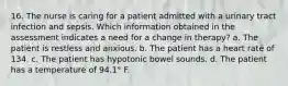 16. The nurse is caring for a patient admitted with a urinary tract infection and sepsis. Which information obtained in the assessment indicates a need for a change in therapy? a. The patient is restless and anxious. b. The patient has a heart rate of 134. c. The patient has hypotonic bowel sounds. d. The patient has a temperature of 94.1° F.