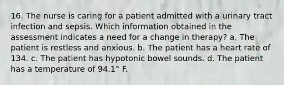 16. The nurse is caring for a patient admitted with a urinary tract infection and sepsis. Which information obtained in the assessment indicates a need for a change in therapy? a. The patient is restless and anxious. b. The patient has a heart rate of 134. c. The patient has hypotonic bowel sounds. d. The patient has a temperature of 94.1° F.