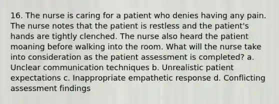 16. The nurse is caring for a patient who denies having any pain. The nurse notes that the patient is restless and the patient's hands are tightly clenched. The nurse also heard the patient moaning before walking into the room. What will the nurse take into consideration as the patient assessment is completed? a. Unclear communication techniques b. Unrealistic patient expectations c. Inappropriate empathetic response d. Conflicting assessment findings