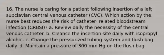 16. The nurse is caring for a patient following insertion of a left subclavian central venous catheter (CVC). Which action by the nurse best reduces the risk of catheter- related bloodstream infection (CRBSI)? a. Review daily the necessity of the central venous catheter. b. Cleanse the insertion site daily with isopropyl alcohol. c. Change the pressurized tubing system and flush bag daily. d. Maintain a pressure of 300 mm Hg on the flush bag.