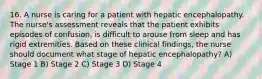 16. A nurse is caring for a patient with hepatic encephalopathy. The nurse's assessment reveals that the patient exhibits episodes of confusion, is difficult to arouse from sleep and has rigid extremities. Based on these clinical findings, the nurse should document what stage of hepatic encephalopathy? A) Stage 1 B) Stage 2 C) Stage 3 D) Stage 4