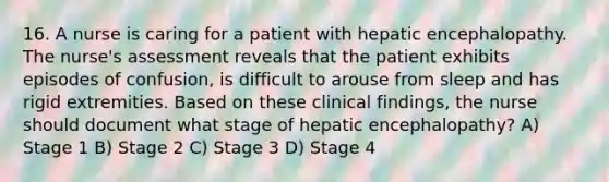 16. A nurse is caring for a patient with hepatic encephalopathy. The nurse's assessment reveals that the patient exhibits episodes of confusion, is difficult to arouse from sleep and has rigid extremities. Based on these clinical findings, the nurse should document what stage of hepatic encephalopathy? A) Stage 1 B) Stage 2 C) Stage 3 D) Stage 4