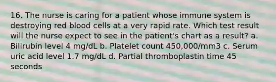 16. The nurse is caring for a patient whose immune system is destroying red blood cells at a very rapid rate. Which test result will the nurse expect to see in the patient's chart as a result? a. Bilirubin level 4 mg/dL b. Platelet count 450,000/mm3 c. Serum uric acid level 1.7 mg/dL d. Partial thromboplastin time 45 seconds