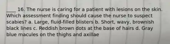 ____ 16. The nurse is caring for a patient with lesions on the skin. Which assessment finding should cause the nurse to suspect scabies? a. Large, fluid-filled blisters b. Short, wavy, brownish black lines c. Reddish brown dots at the base of hairs d. Gray blue macules on the thighs and axillae