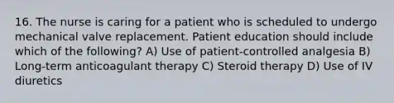 16. The nurse is caring for a patient who is scheduled to undergo mechanical valve replacement. Patient education should include which of the following? A) Use of patient-controlled analgesia B) Long-term anticoagulant therapy C) Steroid therapy D) Use of IV diuretics