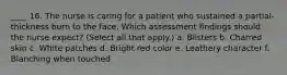 ____ 16. The nurse is caring for a patient who sustained a partial-thickness burn to the face. Which assessment findings should the nurse expect? (Select all that apply.) a. Blisters b. Charred skin c. White patches d. Bright red color e. Leathery character f. Blanching when touched