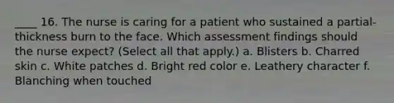 ____ 16. The nurse is caring for a patient who sustained a partial-thickness burn to the face. Which assessment findings should the nurse expect? (Select all that apply.) a. Blisters b. Charred skin c. White patches d. Bright red color e. Leathery character f. Blanching when touched