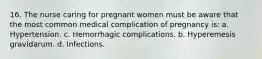 16. The nurse caring for pregnant women must be aware that the most common medical complication of pregnancy is: a. Hypertension. c. Hemorrhagic complications. b. Hyperemesis gravidarum. d. Infections.