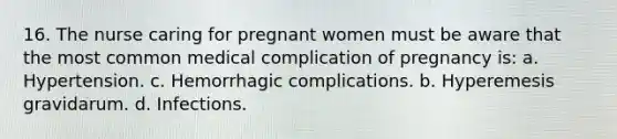 16. The nurse caring for pregnant women must be aware that the most common medical complication of pregnancy is: a. Hypertension. c. Hemorrhagic complications. b. Hyperemesis gravidarum. d. Infections.