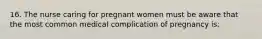 16. The nurse caring for pregnant women must be aware that the most common medical complication of pregnancy is: