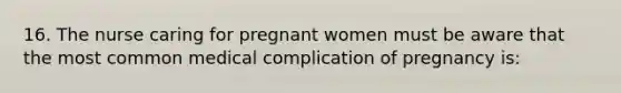 16. The nurse caring for pregnant women must be aware that the most common medical complication of pregnancy is: