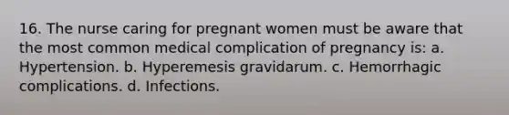 16. The nurse caring for pregnant women must be aware that the most common medical complication of pregnancy is: a. Hypertension. b. Hyperemesis gravidarum. c. Hemorrhagic complications. d. Infections.