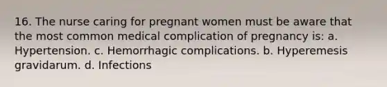 16. The nurse caring for pregnant women must be aware that the most common medical complication of pregnancy is: a. Hypertension. c. Hemorrhagic complications. b. Hyperemesis gravidarum. d. Infections