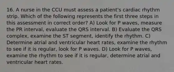 16. A nurse in the CCU must assess a patient's cardiac rhythm strip. Which of the following represents the first three steps in this assessment in correct order? A) Look for P waves, measure the PR interval, evaluate the QRS interval. B) Evaluate the QRS complex, examine the ST segment, identify the rhythm. C) Determine atrial and ventricular heart rates, examine the rhythm to see if it is regular, look for P waves. D) Look for P waves, examine the rhythm to see if it is regular, determine atrial and ventricular heart rates.