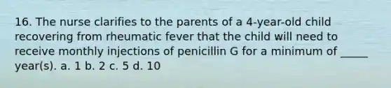 16. The nurse clarifies to the parents of a 4-year-old child recovering from rheumatic fever that the child will need to receive monthly injections of penicillin G for a minimum of _____ year(s). a. 1 b. 2 c. 5 d. 10