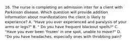 16. The nurse is completing an admission inter for a client with Parkinson disease. Which question will provide addition information about manifestations the client is likely to experience? A. "Have you ever experienced and paralysis of your arms or legs?" B. " Do you have frequent blackout spells?" C. "Have you ever been 'frozen' in one spot, unable to move?" D. "Do you have headaches, especially ones with throbbing pain?