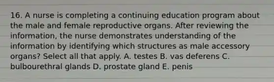 16. A nurse is completing a continuing education program about the male and female reproductive organs. After reviewing the information, the nurse demonstrates understanding of the information by identifying which structures as male accessory organs? Select all that apply. A. testes B. vas deferens C. bulbourethral glands D. prostate gland E. penis