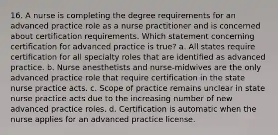 16. A nurse is completing the degree requirements for an advanced practice role as a nurse practitioner and is concerned about certification requirements. Which statement concerning certification for advanced practice is true? a. All states require certification for all specialty roles that are identified as advanced practice. b. Nurse anesthetists and nurse-midwives are the only advanced practice role that require certification in the state nurse practice acts. c. Scope of practice remains unclear in state nurse practice acts due to the increasing number of new advanced practice roles. d. Certification is automatic when the nurse applies for an advanced practice license.