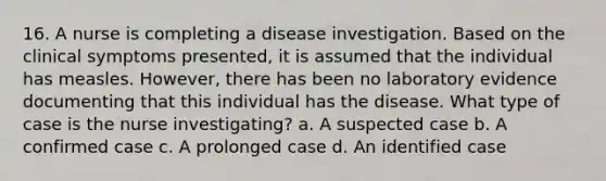 16. A nurse is completing a disease investigation. Based on the clinical symptoms presented, it is assumed that the individual has measles. However, there has been no laboratory evidence documenting that this individual has the disease. What type of case is the nurse investigating? a. A suspected case b. A confirmed case c. A prolonged case d. An identified case